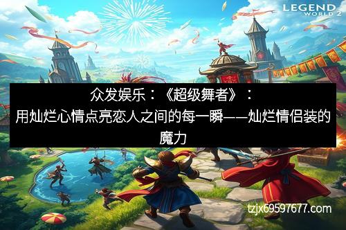 众发娱乐：《超级舞者》：用灿烂心情点亮恋人之间的每一瞬——灿烂情侣装的魔力