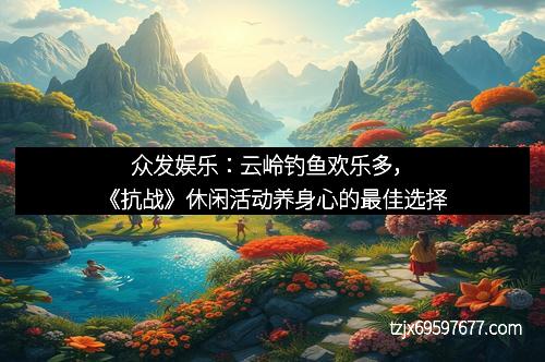 众发娱乐：云岭钓鱼欢乐多，《抗战》休闲活动养身心的最佳选择